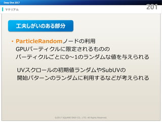 マテリアル
©2017 SQUARE ENIX CO., LTD. All Rights Reserved.
• ParticleRandomノードの利用
GPUパーティクルに限定されるものの
パーティクルごとに0～1のランダムな値を与えられる
UVスクロールの初期値ランダムやSubUVの
開始パターンのランダムに利用するなどが考えられる
工夫しがいのある部分
 