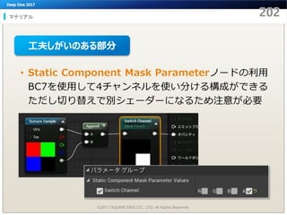 マテリアル
©2017 SQUARE ENIX CO., LTD. All Rights Reserved.
• Static Component Mask Parameterノードの利用
BC7を使用して4チャンネルを使い分ける構成ができる
ただし切り替えで別シェーダーになるため注意が必要
工夫しがいのある部分
 