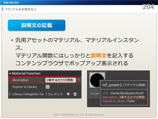 マテリアルの利便性向上
©2017 SQUARE ENIX CO., LTD. All Rights Reserved.
• 汎用アセットのマテリアル、マテリアルインスタン
ス、
マテリアル関数にはしっかりと説明文を記入する
コンテンツブラウザでポップアップ表示される
説明文の記載
 