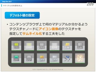 マテリアルの利便性向上
©2017 SQUARE ENIX CO., LTD. All Rights Reserved.
• コンテンツブラウザ上で何のマテリアルか分かるよう
テクスチャノードにアイコン画像のテクスチャを
指定してサムネイル化する工夫をした
デフォルト値の設定
 