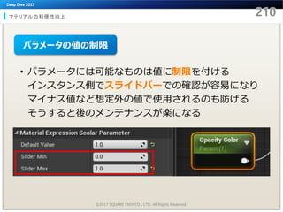 マテリアルの利便性向上
©2017 SQUARE ENIX CO., LTD. All Rights Reserved.
• パラメータには可能なものは値に制限を付ける
インスタンス側でスライドバーでの確認が容易になり
マイナス値など想定外の値で使用されるのも防げる
そうすると後のメンテナンスが楽になる
パラメータの値の制限
 