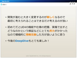 最後に
©2017 SQUARE ENIX CO., LTD. All Rights Reserved.
• 開発が進むと大きく変更するのが厳しくなるので
最初に考えられることはできるだけ考えるのが良い
• 初めてだとUE4の機能や仕様の把握、実機で出すと
どうなのかという検証などにとても労力がかかった
なので積極的に情報交換した方が良いように思う
• 今後のDeepDiveもとても楽しみ！
 