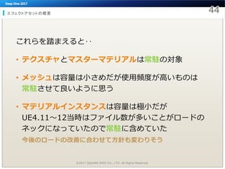 エフェクトアセットの概要
©2017 SQUARE ENIX CO., LTD. All Rights Reserved.
これらを踏まえると‥
• テクスチャとマスターマテリアルは常駐の対象
• メッシュは容量は小さめだが使用頻度が高いものは
常駐させて良いように思う
• マテリアルインスタンスは容量は極小だが
UE4.11～12当時はファイル数が多いことがロードの
ネックになっていたので常駐に含めていた
今後のロードの改善に合わせて方針も変わりそう
 