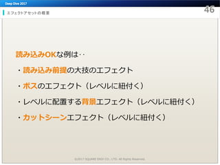 エフェクトアセットの概要
読み込みOKな例は‥
・読み込み前提の大技のエフェクト
・ボスのエフェクト（レベルに紐付く）
・レベルに配置する背景エフェクト（レベルに紐付く）
・カットシーンエフェクト（レベルに紐付く）
©2017 SQUARE ENIX CO., LTD. All Rights Reserved.
 