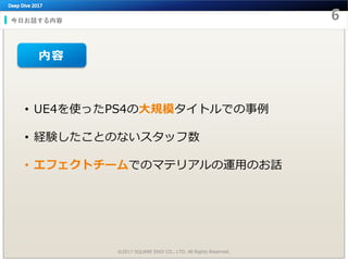 今日お話する内容
• UE4を使ったPS4の大規模タイトルでの事例
• 経験したことのないスタッフ数
• エフェクトチームでのマテリアルの運用のお話
©2017 SQUARE ENIX CO., LTD. All Rights Reserved.
内容
 