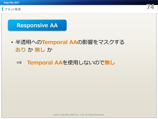 アセット管理
©2017 SQUARE ENIX CO., LTD. All Rights Reserved.
• 半透明へのTemporal AAの影響をマスクする
あり か 無し か
⇒ Temporal AAを使用しないので無し
Responsive AA
 