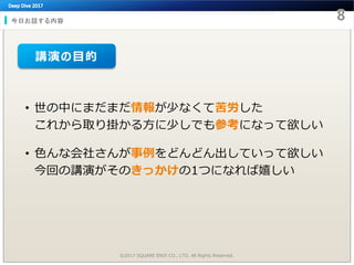 今日お話する内容
• 世の中にまだまだ情報が少なくて苦労した
これから取り掛かる方に少しでも参考になって欲しい
• 色んな会社さんが事例をどんどん出していって欲しい
今回の講演がそのきっかけの1つになれば嬉しい
©2017 SQUARE ENIX CO., LTD. All Rights Reserved.
講演の目的
 