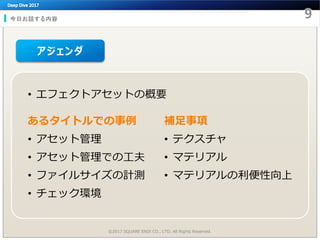 今日お話する内容
©2017 SQUARE ENIX CO., LTD. All Rights Reserved.
アジェンダ
• エフェクトアセットの概要
あるタイトルでの事例
• アセット管理
• アセット管理での工夫
• ファイルサイズの計測
• チェック環境
補足事項
• テクスチャ
• マテリアル
• マテリアルの利便性向上
 
