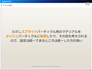 アセット管理
©2017 SQUARE ENIX CO., LTD. All Rights Reserved.
ただしスプライトパーティクル用のマテリアルを
メッシュパーティクルに転用したり、その逆も考えられる
ので、設定は統一できるところは統一した方が良い
 