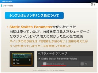 アセット管理
©2017 SQUARE ENIX CO., LTD. All Rights Reserved.
• Static Switch Parameterを使いたかった
当初は使っていたが、分岐を変えると別シェーダーに
なりファイルサイズ増大に繋がったため全て撤廃
スイッチの切り替えは「管理者しか触らない」運用も考えたが
うっかり触ってしまうケースを懸念して断念した
シンプルさとメンテナンス性について
 