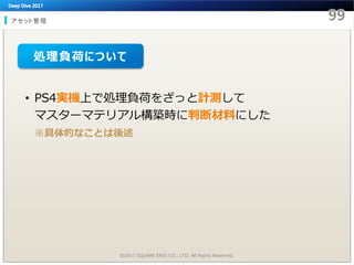 アセット管理
©2017 SQUARE ENIX CO., LTD. All Rights Reserved.
• PS4実機上で処理負荷をざっと計測して
マスターマテリアル構築時に判断材料にした
※具体的なことは後述
処理負荷について
 