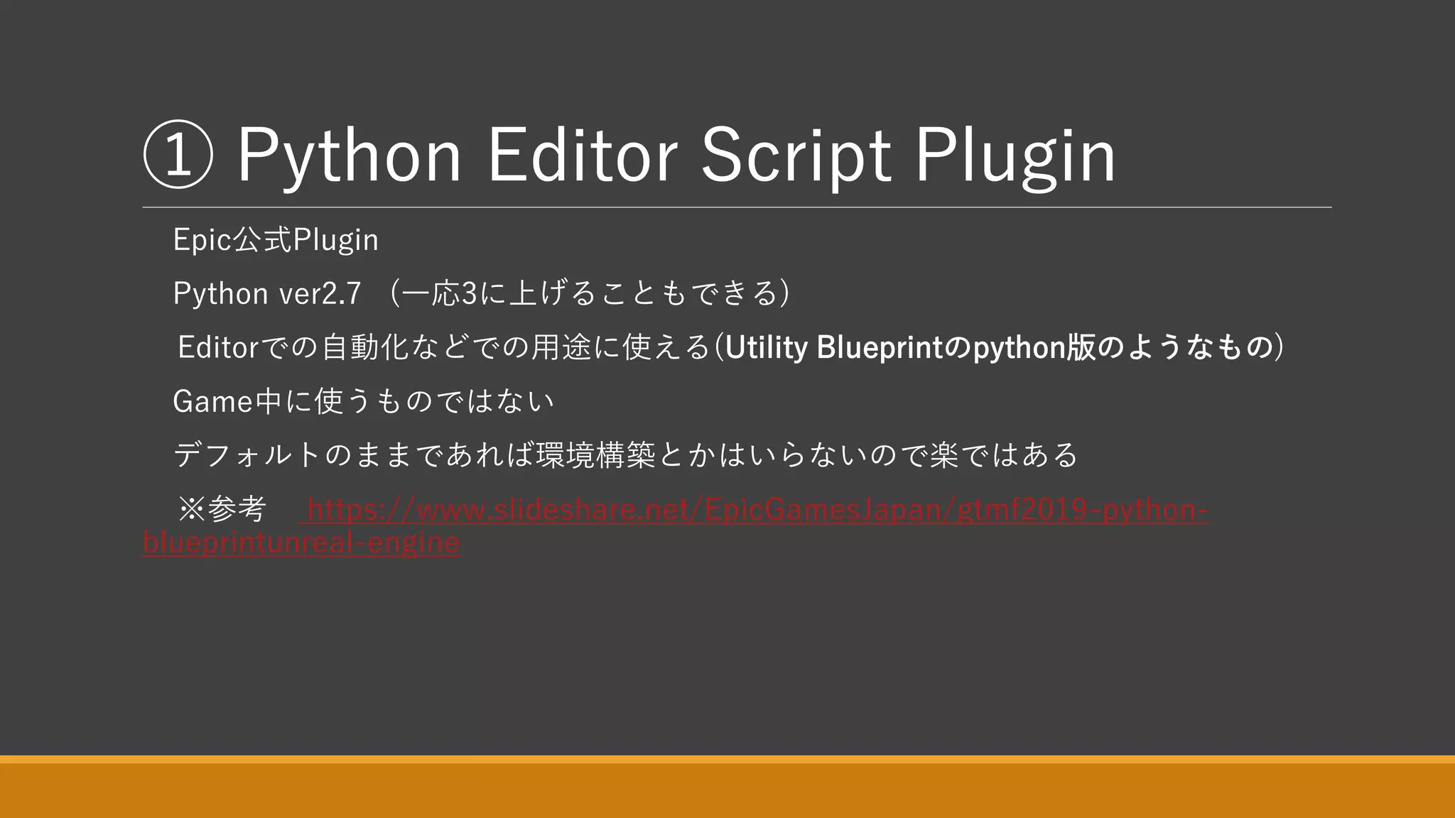 ① Python Editor Script Plugin
Epic公式Plugin
Python ver2.7 (一応3に上げることもできる)
Editorでの自動化などでの用途に使える(Utility Blueprintのpython版のようなもの)
Game中に使うものではない
デフォルトのままであれば環境構築とかはいらないので楽ではある
※参考 https://www.slideshare.net/EpicGamesJapan/gtmf2019-python-
blueprintunreal-engine
 