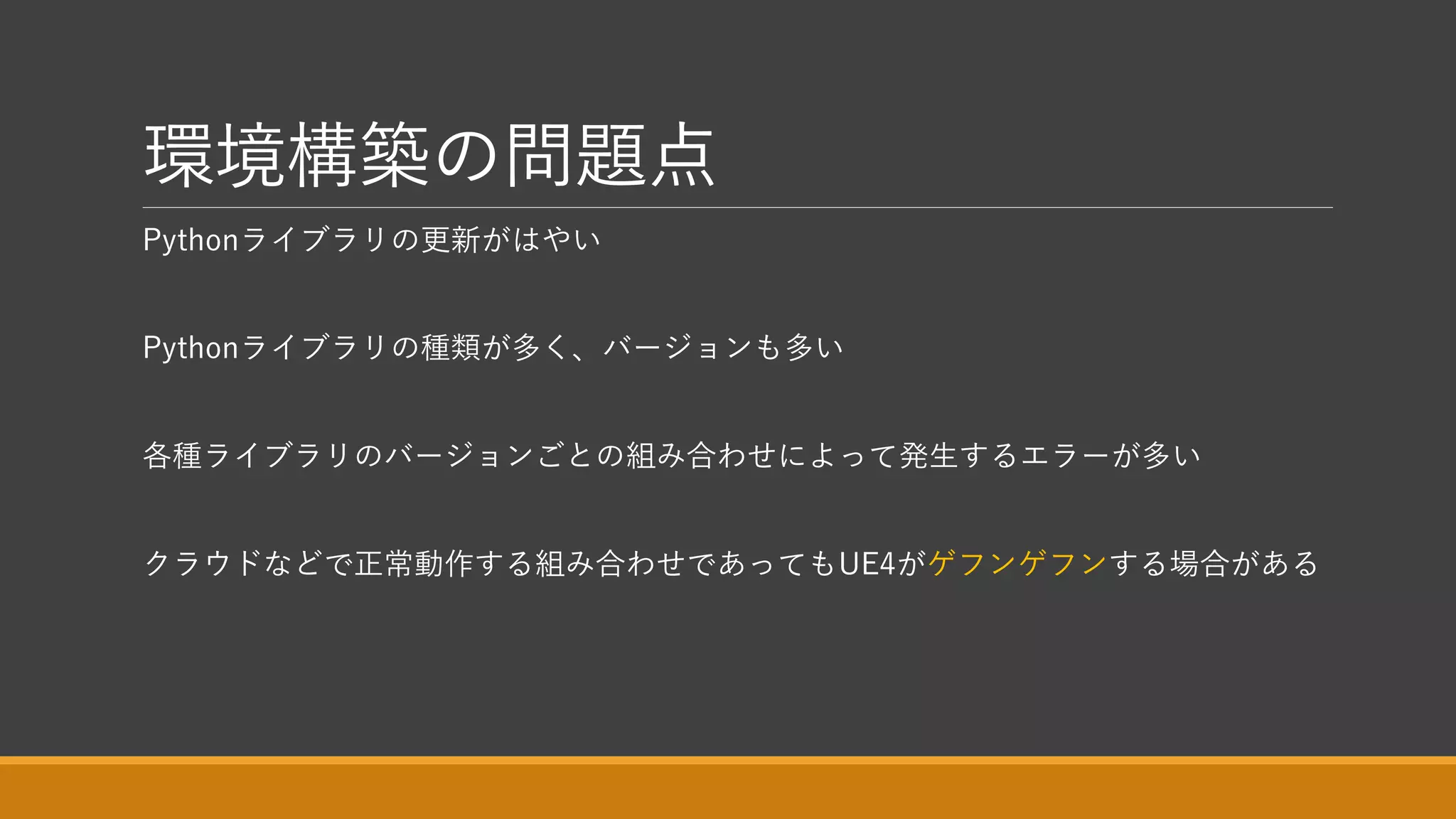 環境構築の問題点
Pythonライブラリの更新がはやい
Pythonライブラリの種類が多く、バージョンも多い
各種ライブラリのバージョンごとの組み合わせによって発生するエラーが多い
クラウドなどで正常動作する組み合わせであってもUE4がゲフンゲフンする場合がある
 