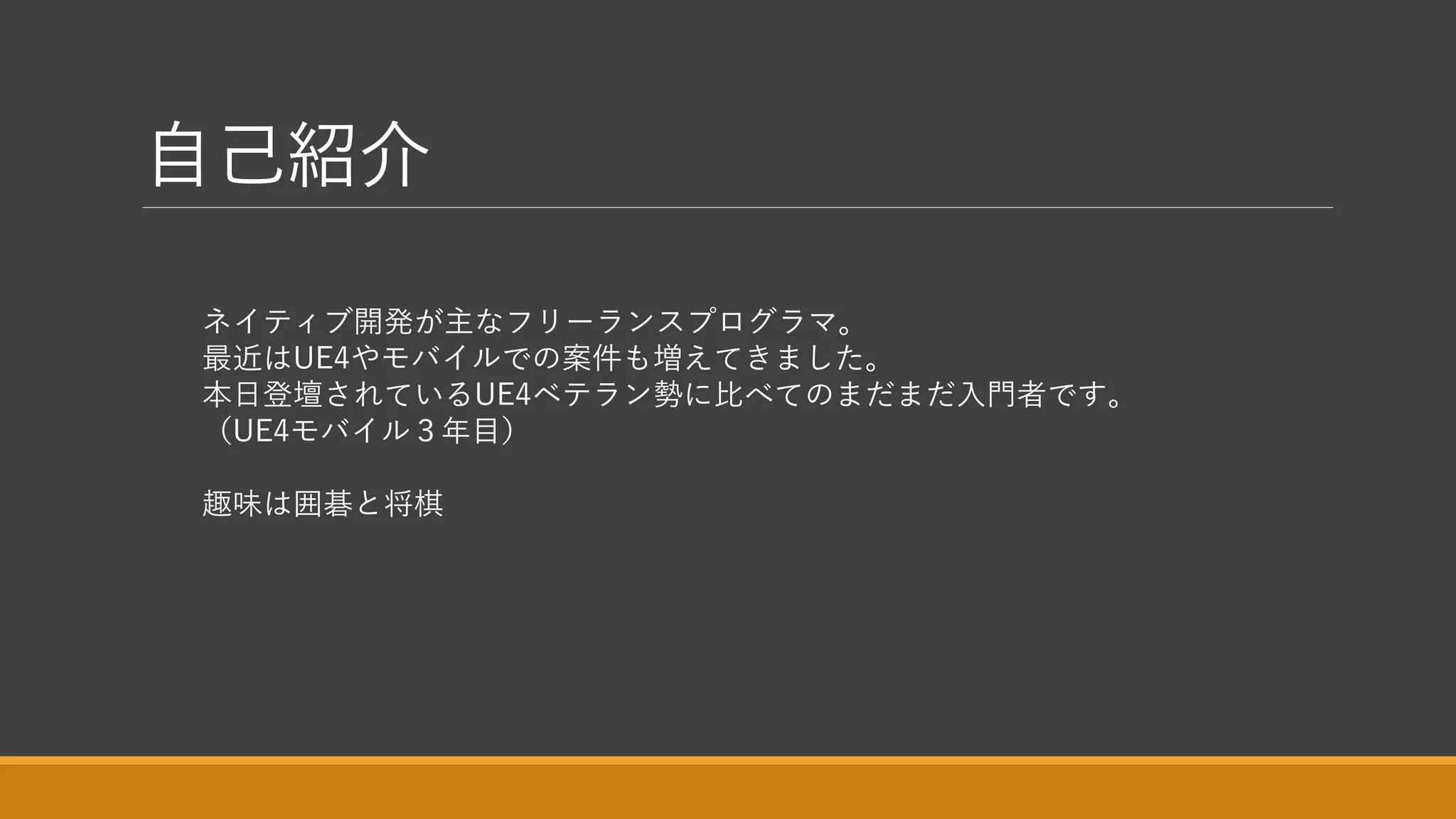 自己紹介
ネイティブ開発が主なフリーランスプログラマ。
最近はUE4やモバイルでの案件も増えてきました。
本日登壇されているUE4ベテラン勢に比べてのまだまだ入門者です。
（UE4モバイル３年目）
趣味は囲碁と将棋
 