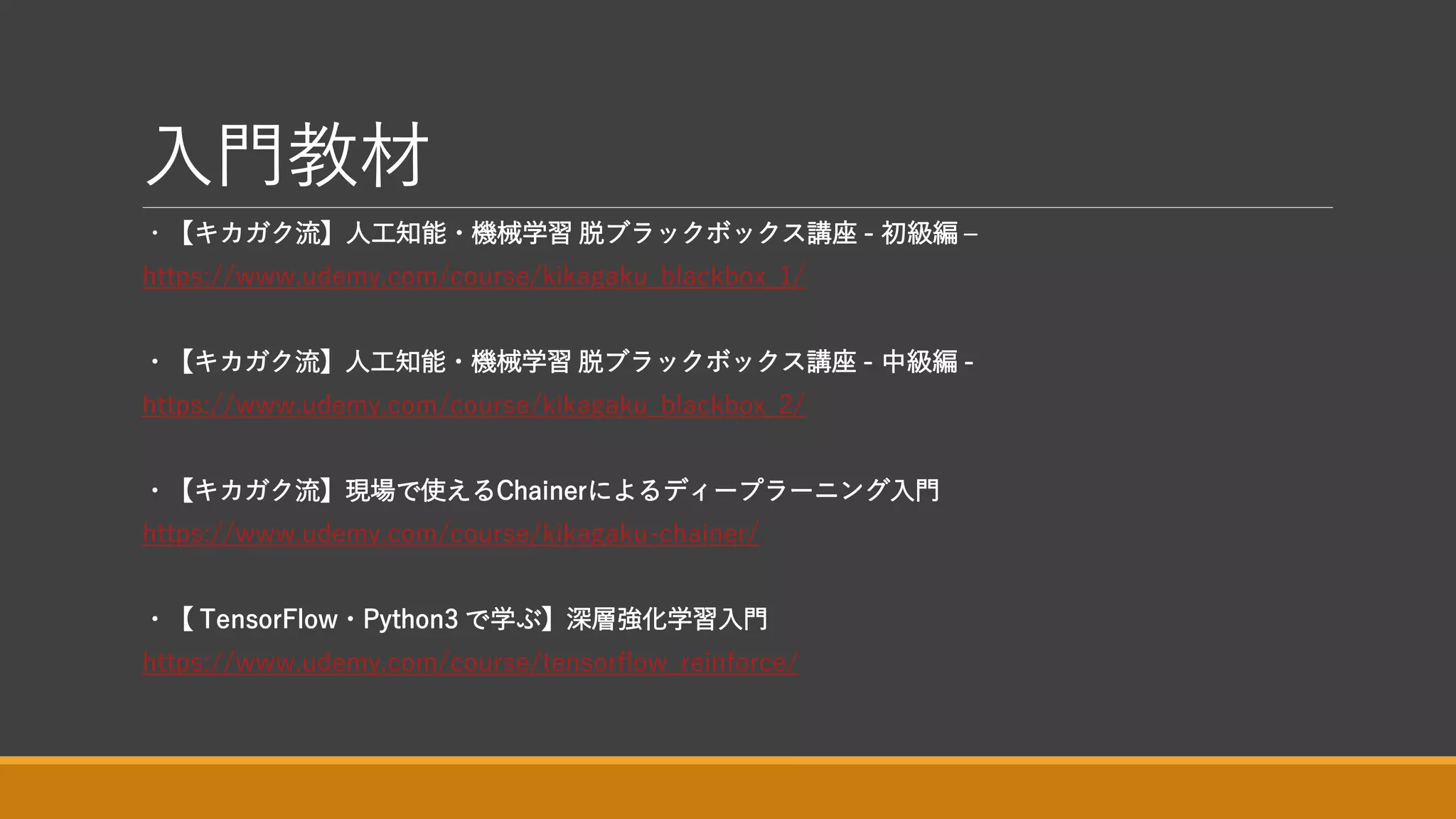 入門教材
・【キカガク流】人工知能・機械学習 脱ブラックボックス講座 - 初級編 –
https://www.udemy.com/course/kikagaku_blackbox_1/
・【キカガク流】人工知能・機械学習 脱ブラックボックス講座 - 中級編 -
https://www.udemy.com/course/kikagaku_blackbox_2/
・【キカガク流】現場で使えるChainerによるディープラーニング入門
https://www.udemy.com/course/kikagaku-chainer/
・【 TensorFlow・Python3 で学ぶ】深層強化学習入門
https://www.udemy.com/course/tensorflow_reinforce/
 