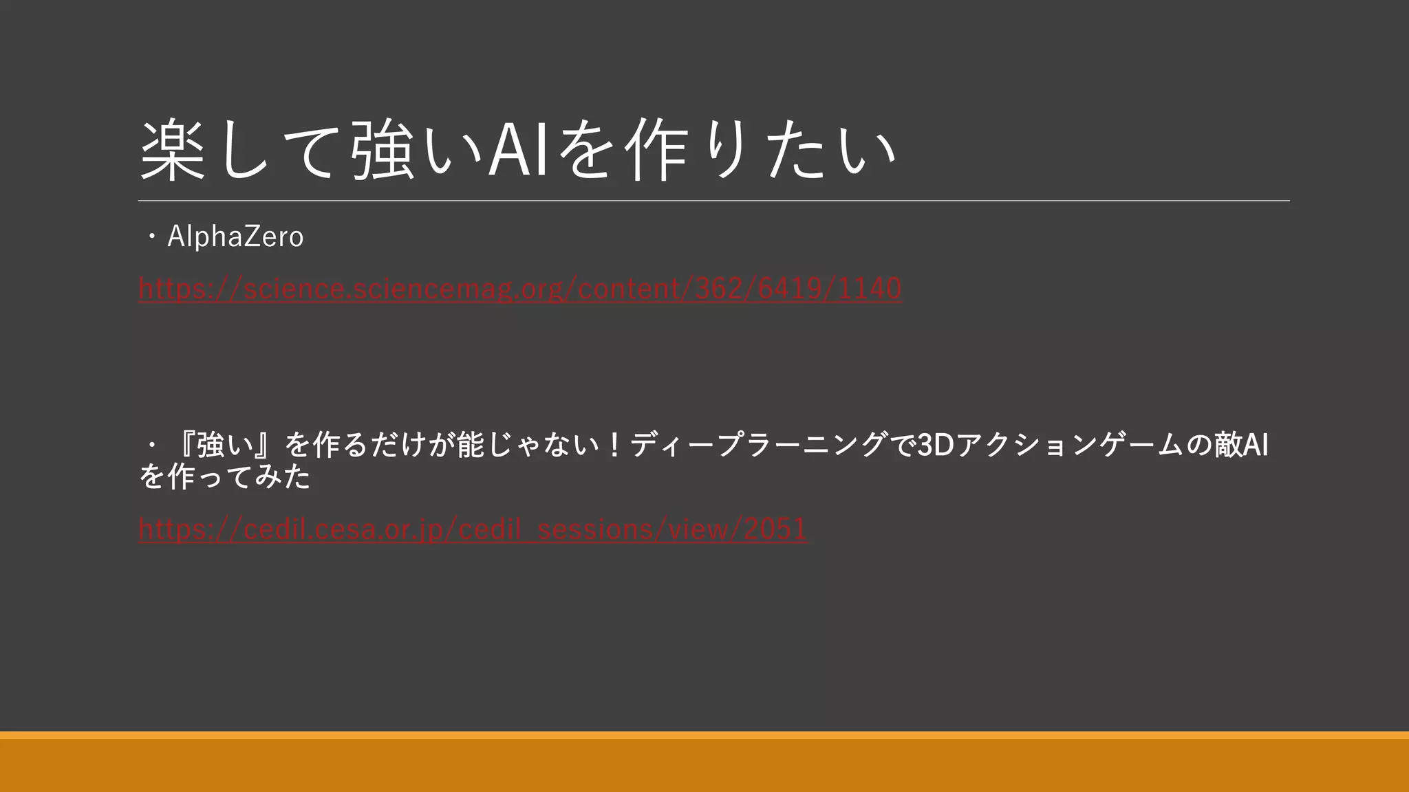楽して強いAIを作りたい
・AlphaZero
https://science.sciencemag.org/content/362/6419/1140
・『強い』を作るだけが能じゃない！ディープラーニングで3Dアクションゲームの敵AI
を作ってみた
https://cedil.cesa.or.jp/cedil_sessions/view/2051
 