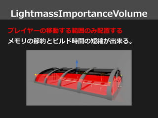 LightmassImportanceVolume
プレイヤーの移動する範囲のみ配置する
メモリの節約とビルド時間の短縮が出来る。
 