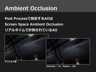 Ambient Occlusion
Post Processで設定するAOは
Screen Space Ambient Occlusion
リアルタイムで計算されているAO
デフォルト値
Intensity : 1.0 Radius : 120
 