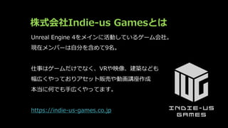 株式会社Indie-us Gamesとは
Unreal Engine 4をメインに活動しているゲーム会社。
現在メンバーは自分を含めて9名。
仕事はゲームだけでなく、VRや映像、建築なども
幅広くやっておりアセット販売や動画講座作成
本当に何で...