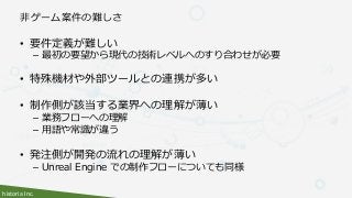 historia Inc.
非ゲーム案件の難しさ
• 要件定義が難しい
– 最初の要望から現代の技術レベルへのすり合わせが必要
• 特殊機材や外部ツールとの連携が多い
• 制作側が該当する業界への理解が薄い
– 業務フローへの理解
– 用語や常識が違う
• 発注側が開発の流れの理解が薄い
– Unreal Engine での制作フローについても同様
 