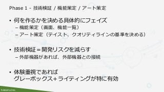 historia Inc.
Phase 1 - 技術検証 / 機能策定 / アート策定
• 何を作るかを決める具体的にフェイズ
– 機能策定（画面、機能一覧）
– アート策定（テイスト、クオリティラインの基準を決める）
• 技術検証＝開発リスクを減らす
– 外部機器があれば、外部機器との接続
• 体験重視であれば
グレーボックス＋ライティングが特に有効
 