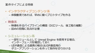 historia Inc.
案件タイプによる特徴
• インタラクティブコンテンツ系
– 体験重視であれば、早めに動くプロトタイプを作る
• 映像系
– 映像を作るパイプラインの構築（DCCツール、後工程の編集）
– 詰めの段階に気合が必要
• シミュレーション系
– 一部モジュールとして Unreal Engine を使用する場合、
インターフェースを確認しておく
– UDP通信による連携の場合はUDP通信用の
ダミーアプリケーションを作って制作を切り分ける
 