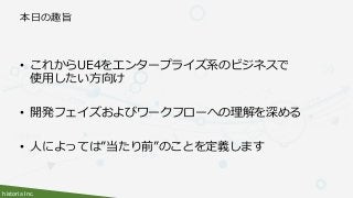 historia Inc.
本日の趣旨
• これからUE4をエンタープライズ系のビジネスで
使用したい方向け
• 開発フェイズおよびワークフローへの理解を深める
• 人によっては”当たり前”のことを定義します
 