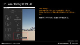 01, user libraryの使い方
 
 
user libraryは、
自分自身のオリジナルアセットを保存しておいて
別プロジェクトなどで簡単に再利用することができるツー
ル。
植栽SETやマテリアル調整済みの家具 など。 
 
 
 