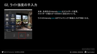 02, ライト強度の手入力 
 
本来、各項目のIntensity(強度)はスライダーで変更。
スライダーの最大が 10000lmに設定されている。
　 
ライトのIntensity(強度)はダブルクリックで数値入力が可能になる。 　
 
 
 
 