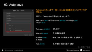 03, Auto save 
Auto saveにチェックマークをいれることで自動保存（バックアップ）が
可能に。
万が一、Twinmotionが落ちてしまっても安心。
　 
場所はEdit(編集)→Preferences(環境設定)→Settings(設定) 
→Save(保存) 
　 
 
Auto save(自動保存) ON/OFF 
 
Interval(保存間隔) 自動保存の間隔  
 
Number(世代数) 保存ファイルの最大数（最大数を超える　 　　　　　　　
と上書き） 
 
Path(保存先) 保存場所(自由に選択可能）  
　　　　　
 
 
 
 