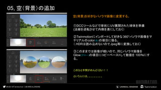 05, 空（背景）の追加
空(背景)を好きなパノラマ画像に変更する。 　　　
 
 
①DCCツールなどで球状に UV展開された球体を準備
(法線を逆転させて内側を表にしておく）
②Twinmotionにインポートして好きな 360°パノラマ画像をマ
テリアルのcolor(色)の項目に張る。
（.HDRは読み込めないので Jpeg等に変換しておく）
③このままでは画像が暗いので、同じパノラマ画像を
Glow(グロー)の項目にコピーペーストして数値を 100％にす
る。　　　
 
 
このひと手間がめんどくさい！！ 
 
という人には。。。。。。。。。 
 
 