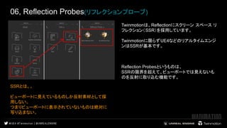 06, Reflection Probes(リフレクションプローブ)
Twinmotionは、Reflectionにスクリーン スペース リ
フレクション（SSR）を採用しています。
Twinmotionに限らずUE4などのリアルタイムエンジ
ンはSSRが基本です。
Reflection Probesというものは、
SSRの限界を超えて、ビューポートでは見えないも
のを反射に取り込む機能です。
SSRとは。。
ビューポートに見えているものしか反射素材として採
用しない。
つまりビューポートに表示されていないものは絶対に
写り込まない。
 