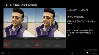 06, Reflection Probes
←左がOFF　　→右がON
黄色〇の中に注目。
OFFだと写るはずのない顔が写っ
ている。。。
ONにするとビューポートに写って
いるのも以外の反射が確認され
る。
 