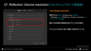 07, Reflection Volume resolution(リフレクションプローブ解像度)
反射の解像度の設定変更
場所はEdit(編集)→Preferences(環境設定)
→Settings(設定)→Reflection Volume resolution (リフ
レクションプローブ解像度)
鏡など反射像の解像度をあげたいときの設定。
デフォルトは64など低い数値に設定されている。
　　
 
 
 