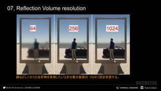 07, Reflection Volume resolution
64
 
 
256
 
 
1024
 
 
鏡などしっかりと反射物を表現したいときは最大数値の 1024に設定変更する。
 