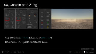 08, Custom path と fog
fogなどのParticles(パーティクル)をCustom path(カスタムパス)で
動かすことによって、 fogのばらつきと流れが生まれる。
 