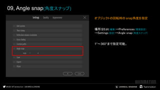 09, Angle snap(角度スナップ)
オブジェクトの回転時の snap角度を指定
場所はEdit(編集)→Preferences(環境設定)
→Settings(設定)→Angle snap(角度スナップ)
1°～360°まで指定可能。
 