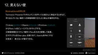 12, 見えない壁
BlockingVolumeの作り方  
Twinmotion PresenterでVRコンテンツを作ってお客さんに納品するときなど、  
作り込んでいない場所への移動制限や立ち入り禁止の場所を作る。  
 
①Library(ライブラリ)→Objects(オブジェクト)→Primitives(プリミティブ)  
からPlane 1mをビューにドラックドロップする。  
②移動制限をかけたい場所にPlaneを大きさ調整して配置。  
③マテリアルをClear glass を割り当て、Opacityを0％にする  
④完成！　見えないが壁ができる。  
 