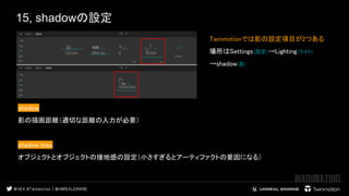 15, shadowの設定
Twinmotionでは影の設定項目が2つある  
場所はSettings(設定)→Lighting(ライト) 
→shadow(影) 
 
shadow  
影の描画距離（適切な距離の入力が必要）  
 
shadow bias　　 
オブジェクトとオブジェクトの接地感の設定（小さすぎるとアーティファクトの要因になる）  
 
