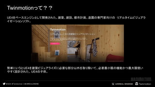 Twinmotionって？？
 
 
UE4をベースエンジンとして開発された、建築、建設、都市計画、造園の専門家向けの リアルタイムビジュアラ
イゼーションソフト。
　　
 
 
 
簡単にいうとUE4を建築ビジュアライズに必要な部分以外を取り除いて、必要最小限の機能かつ最大限使い
やすく設計された、UE4の子供。
　　
 
 