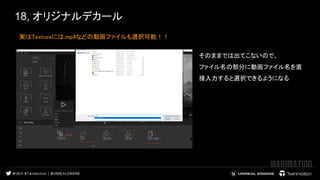 18, オリジナルデカール
実はTextureには.mp4などの動画ファイルも選択可能！！  
 
 
 
そのままでは出てこないので、  
ファイル名の部分に動画ファイル名を直
接入力すると選択できるようになる  
 
 
 
 