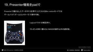 19, Presenter機能をpadで
Presenterで書き出したデータやF12を押すことで入れるBim motionモードでは  
ゲームパッド（ゲームコントローラ）で操作可能。  
 
 
 
 
Logicool F310 は検証済み。  
 
プレゼンの時に慣れないWASDの操作以外の選択肢。  
 
 
 
 
 
 