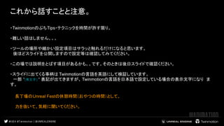 これから話すことと注意。
 
 
・TwinmotionのぷちTips・テクニックを時間が許す限り。
・難しい話はしません。。。
・ツールの場所や細かい設定項目はサラッと触れるだけになると思います。
　後ほどスライドを公開しますので設定等は確認してみてください。
・この場では説明をとばす項目があるかも。。です。そのときは後日スライドで確認ください。
・スライドに出てくる事柄は Twinmotionの言語を英語にして検証しています。
　一部 “(青文字) “ 表記が出てきますが、 Twinmotionの言語を日本語で設定している場合の表示文字になり　ま
す。
長丁場のUnreal Festの休憩時間（おやつの時間）として、
力を抜いて、気軽に聞いてください。
　　
 