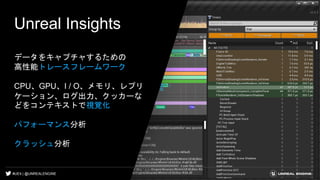 #UE4 | @UNREALENGINE
Unreal Insights
データをキャプチャするための
高性能トレースフレームワーク
CPU、GPU、I / O、メモリ、レプリ
ケーション、ログ出力、クッカーな
どをコンテキストで視覚化
パフォーマンス分析
クラッシュ分析
 