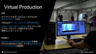 #UE4 | @UNREALENGINE
Virtual Production
4.23
ライブリンクはズームやフォーカスなどの
カメラパラメータ対応
nDisplayがワープ、ブレンド、MPCDIに対応
マスターコントロールパネル、セットアップの
アクタープロパティを操作するための
簡単なインターフェース
その先～
Dynamic LensのDeformation Systemを実装
GPU Accelerationに対応しているOpenColorIO 2
バーチャルカメラの最適化
 