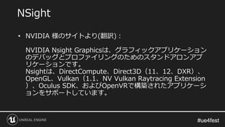 #ue4fest#ue4fest
• NVIDIA 様のサイトより(翻訳)：
NVIDIA Nsight Graphicsは、グラフィックアプリケーション
のデバッグとプロファイリングのためのスタンドアロンアプ
リケーションです。
Nsightは、DirectCompute、Direct3D（11、12、DXR）、
OpenGL、Vulkan（1.1、NV Vulkan Raytracing Extension
）、Oculus SDK、およびOpenVRで構築されたアプリケーシ
ョンをサポートしています。
NSight
 
