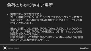 #ue4fest#ue4fest
• 実際のデータで想定すると
もっと複雑にブレンドしたりアクセスするテクスチャ枚数が
多かったり、不必要に大きい解像度のテクスチャ という事
が多いと思います。
細かい計算よりはメモリアクセスの方がボトルネックのケー
スは多く、メモリアクセスの遅延により計算、instructionを
隠蔽できるケースが多い。
計算が負荷として問題になるのはVoronoiNoiseのような極端
なinstruction数が増えるケース。
負荷のかかりやすい場所
 