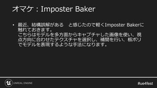 #ue4fest#ue4fest
• 最近、結構誤解がある と感じたので軽くImposter Bakerに
触れておきます。
こちらはモデルを多方面からキャプチャした画像を使い、視
点方向に合わせたテクスチャを選択し、補間を行い、板ポリ
でモデルを表現するような手法になります。
オマケ：Imposter Baker
 