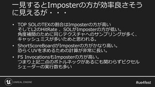 #ue4fest#ue4fest
• TOP SOLのTEXの割合はImposterの方が高い
そしてL2のHitRate 、SOLがImposterの方が低い。
角度補間のために同じテクスチャへのサンプリングが多く、
キャッシュミスが多いためと思われる。
• ShortScoreBoardがImposterの方がかなり高い。
恐らくUVを求めるための計算が非常に長い。
• FS InvocationsもImposterの方が高い。
つまり上記二点のボトルネックがあるにも関わらずピクセル
シェーダーの実行数も多い
一見するとImposterの方が効率良さそう
に見えるが・・・
 