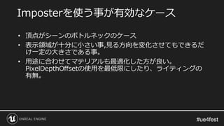 #ue4fest#ue4fest
• 頂点がシーンのボトルネックのケース
• 表示領域が十分に小さい事,見る方向を変化させてもできるだ
け一定の大きさである事。
• 用途に合わせてマテリアルも最適化した方が良い。
PixelDepthOffsetの使用を最低限にしたり、ライティングの
有無。
Imposterを使う事が有効なケース
 